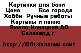 Картинки для бани › Цена ­ 350 - Все города Хобби. Ручные работы » Картины и панно   . Ямало-Ненецкий АО,Салехард г.